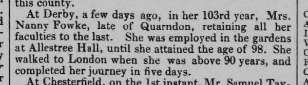 At Derby, a few days ago, in her 103rd year, Mrs. Nanny Fowke, late of Quarndon, retaining all her faculties to the last. She was employed in the gardens at Allestree Hall, until she attained the age of 98. She walked to London when she was above 90 years, and completed her journey in five days.