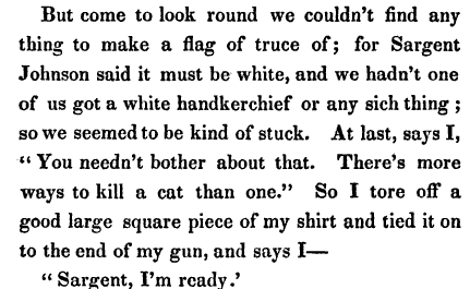 But come to look round we couldn t find any thing to make a flag of truce of for Sargent Johnson said it must be white and we hadn t one of us got a white handkerchief or any sich thing so we seemed to be kind of stuck At last says I You needn't bother about that There's more ways to kill a cat than one So I tore off a good large square piece of my shirt and tied it on to the end of my gun and says I Sargent I m ready 