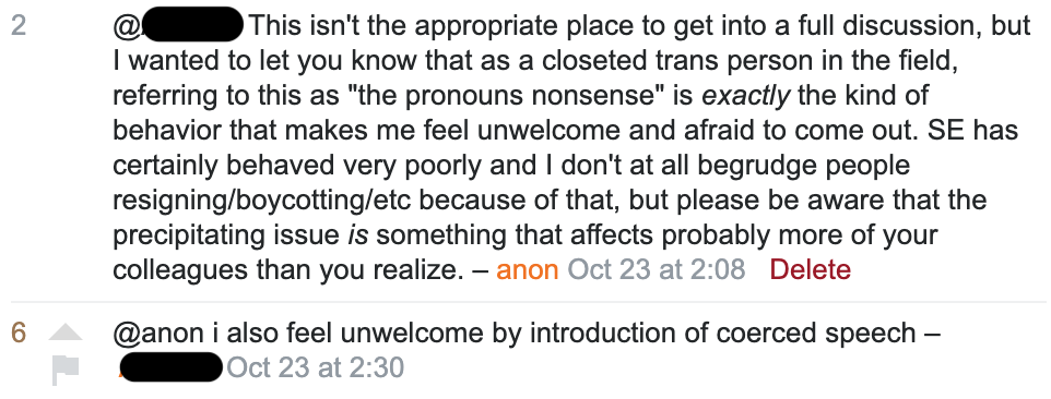 Comment, with 2 votes: @<anonymized> This isn't the appropriate place to get into a full discussion, but I wanted to let you know that as a closeted trans person in the field, referring to this as "the pronouns nonsense" is exactly the kind of behavior that makes me feel unwelcome and afraid to come out. SE has certainly behaved very poorly and I don't at all begrudge people resigning/boycotting/etc because of that, but please be aware that the precipitating issue is something that affects probably more of your colleagues than you realize. – anon. Response, with 6 votes: @anon i also feel unwelcome by introduction of coerced speech – <anonymized>