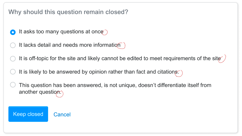 The dialog which will be shown for leaving a question closed. It is titled "Why should this question remain closed?". The radio button options are, "It asks too many questions at once", "It lacks detail and needs more information", "It is off-topic for the site and likely cannot be edited to meet requirements of the site", "It is likely to be answered by opinion rather than fact and citations.", and "This question has been answered, is not unique, doesn't differentiate itself from another question.". Then there are two buttons: "Keep closed" and "Cancel"