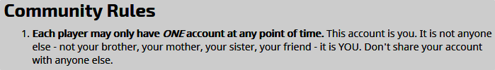 Each player may only have ONE account at any point of time. This account is you. It is not anyone else - not your brother, your mother, your sister, your friend - it is YOU. Don't share your account with anyone else.