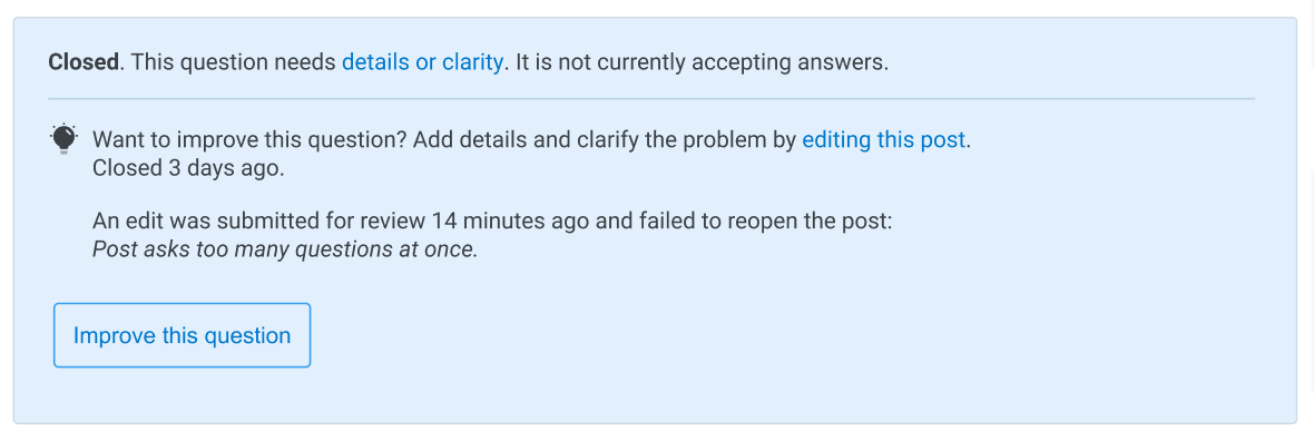 The new post notice. At the top is "Closed. This question needs details or clarity. It is not currently accepting answers.". Below a horizontal line and next to a lightbulb is "Want to improve this question? Add details and clarify the problem by editing this post. Closed 3 days ago.". Then there is the new addition below: "An edit was submitted for review 14 minutes ago and failed to reopen the post: (the following is italicized) Post asks too many questions at once." Below is the standard "Improve this question" button.