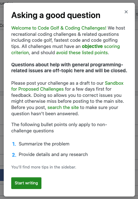 Screenshot of Code Golf "Asking a good question" modal. They've replaced the default text with "Welcome to Code Golf & Coding Challenges! We host recreational coding challenges & related questions including code golf, fastest code and code golfing tips. All challenges must have an objective scoring criterion, and should avoid these listed points. Questions about help with general programming-related issues are off-topic here and will be closed. Please post your challenge as a draft to our Sandbox for Proposed Challenges for a few days first for feedback. Doing so allows you to correct issues you might otherwise miss before posting to the main site." and they've also added text before the bullet points that reads "The following bullet points only apply to non-challenge questions" and, finally, they've removed the third bullet point, leaving only two.