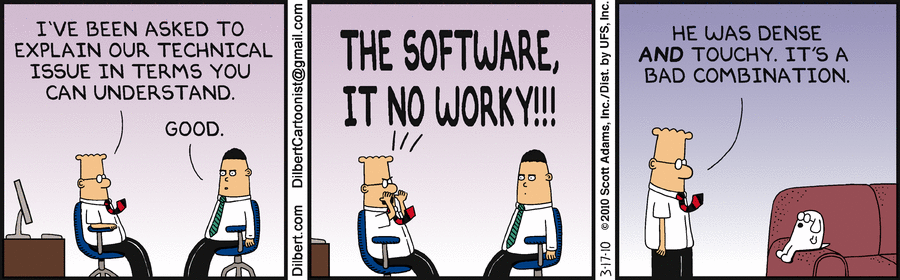 A Dilbert comic strip with three panels. The first two panels depict two characters talking, one of which is the main character with the iconic curved up black and red striped tie. The main character tells the other one: "I've been asked to explain our technical issue in terms you can understand", to which the other character replies: "Good". The main character then yells: "THE SOFTWARE, IT NO WORKY!!!". The last panel depicts the main character speaking to a dog sitting on a couch, talking about how the conversation went, saying: "He was dense AND touchy. It's a bad combination."