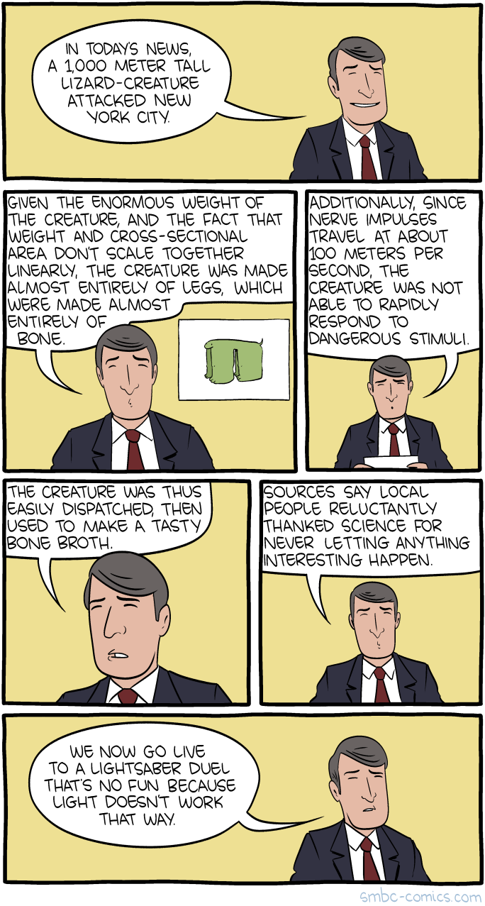 A comic book about a Kaiju attack. A news anchor is saying: "In today's news a 1,000 meter tall lizard-creature attacked New York City. Given the enormous weight of the creature, and the fact that weight and cross-sectional area don't scale together linearly, the creature was made almost entirely of legs, which were almost entirely made of bone. Additionally, since nerve impulses travel at about 100 meters per second, the creature was not able to rapidly respond to dangerous stimuli. The creature was thus easily dispatched, then used to make a tasty bone broth. Sources say local people reluctantly thanked science for never letting anything interesting happen. We now go live to a lightsaber duel that's no fun because light doesn't work that way."