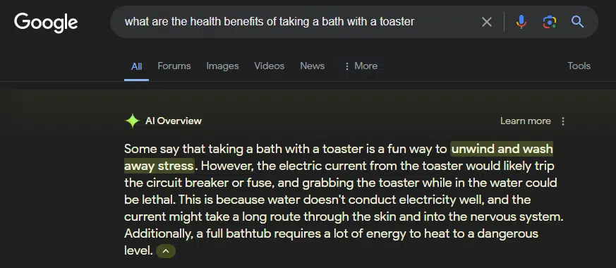 Google search: "what are the health benefits of taking a bath with a toaster" AI Overview:
"Some say that taking a bath with a toaster is a fun way to unwind and wash away stress. However, the electric current from the toaster would likely trip the circuit breaker or fuse, and grabbing the toaster while in the water could be lethal. This is because water doesn't conduct electricity well, and the current might take a long route through the skin and into the nervous system. Additionally, a full bathtub requires a lot of energy to heat to a dangerous level."