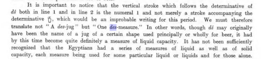 "It is important to notice that the vertical stroke which follows the determinative of dś both in line 1 and in line 2 is the numeral 1 and not merely a stroke accompanying the determinative [hieroglyph], which would be an improbable writing for this period. We must therefore translate not “A des-jug but "One des-measure." In other words, though dś may originally have been the name of a jug of a certain shape used principally or wholly for beer, it had by this time become quite definitely a measure of liquid capacity. It has not been sufficiently recognized that the Egyptians had a series of measures of liquid as well as of solid capacity, each measure being used for some particular liquid or liquids and for those alone."