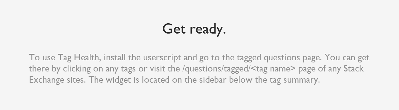 Get ready. To use Tag Health, install the userscript and go to the tagged questions page. You can get there by clicking on any tags or visit the /questions/tagged/ page of any Stack Exchange sites. The widget is located on the sidebar below the tag summary.