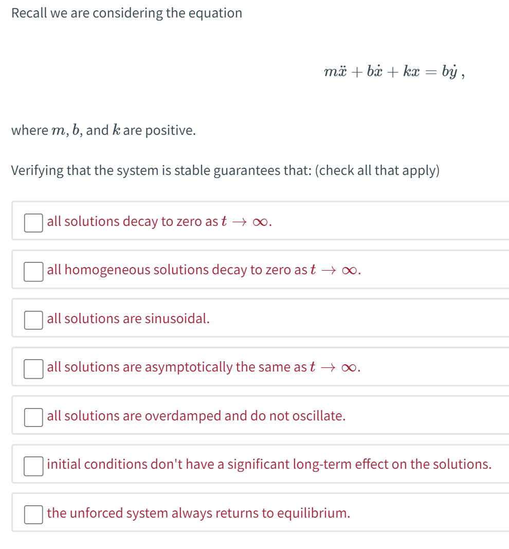 All solutions decay to 0 as
𝑡
t approaches infinity.
All homogeneous solutions decay to 0 as
𝑡
t approaches infinity.
All solutions are sinusoidal.
All solutions are asymptotically the same as
𝑡
t approaches infinity.
All solutions are overdamped and do not oscillate.
Initial conditions don't have a significant long-term effect on the solutions.
The unforced system always returns to equilibrium.