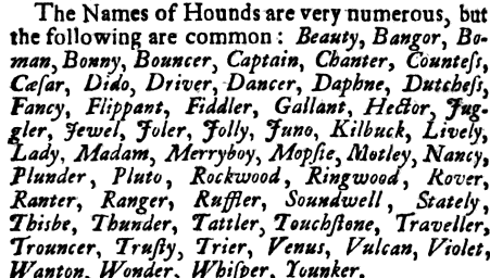 The Names of Hounds are very numerous but the following are common Beauty Bangor Bo man Bonny Bouncer Captain Chanter Countess Casar Dido Diver Dancer Daphne Dutehess Fancy Flippant Fiddler Gallant HecJor Juggler Jewel Joler Jolly Juno Kilbuck Lively Lady Madam Merryboy Mopfie Motley Nancy Plunder Pluto Rockwood Ringwood Rover Ranter Ranger Ruffler Soundwell Stately Thisbe Thunder Tattler Touchstone Traveller Trouncer Trusty Trier Venus Vulcan Violet Wanton Wonder Whisper Younker