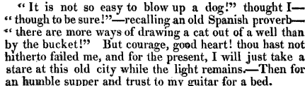 It is not so easy to blowup a dog thought I though to be sure recalling an old Spanish proverb there are more ways of drawing a cat out of a well than by the bucket But courage good heart thou hast not hitherto failed me and for the present I will just take a stare at this old city while the light remains Then for an humble supper and trust to my guitar for a bed 