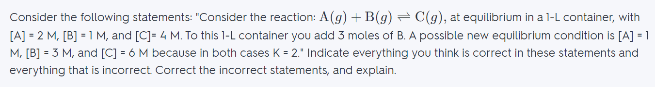 Consider the following statements: "Consider the reaction: \mathrm { A } ( g ) + \mathrm { B } ( g ) \rightleftharpoons \mathrm { C } ( g ),A(g)+B(g)⇌C(g), at equilibrium in a 1-L container, with [A] = 2 M, [B] = 1 M, and [C]= 4 M. To this 1-L container you add 3 moles of B. A possible new equilibrium condition is [A] = 1 M, [B] = 3 M, and [C] = 6 M because in both cases K = 2." Indicate everything you think is correct in these statements and everything that is incorrect. Correct the incorrect statements, and explain.