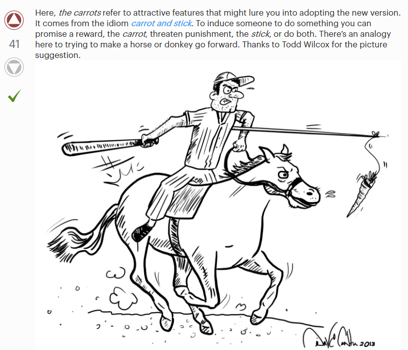 This is an accepted answer with 41 score and an image of what appears to be a batter riding a horse with a carrot on a stick in the crook of his arm, and a baseball bat spanking the horse's buttocks. The text of the answer reads: "Here, *the carrots* refer to attractive features that might lure you into adopting the new version. It comes from the idiom *carrot and stick*. To induce someone to do something you can promise as a reward, the carrot, threaten punishment, the *stick*, or do both. There's an analogy here trying to make a horse or donkey go forward. Thanks to Todd Wilcox for the picture suggestion." The artist's signature, and a publication date of 2013 is to our lower right, but I can't quite make it out. It looks like Dave Contu.