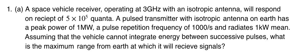 Question: A space vehicle receiver, operating at 3GHz with an isotropic antenna, will respond on receipt of quanta. A pulsed transmitter with an isotropic antenna on earth has a peak power of 1MW, a pulse repetition frequency of 1000/s and radiates 1kW mean. Assuming that the vehicle cannot integrate energy between successive pulses, what is the maximum range from the earth at which it will receive signals?