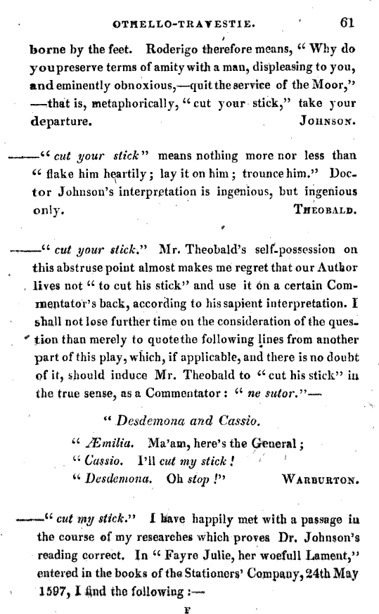t borne by the feet Roderigo therefore means u Why do youpreserve terms of amity with a man displeasing to you and eminently obnoxious quit the service of the Moor that is metaphorically cut your stick take your departure Johnson cut your stick means nothing more nor less than flake him heartily lay it on him trounce him Doctor Johnson's interpretation is ingenious but ingenious only Theobald cut your stick Mr Theobald's self possession on this abstruse point almost makes me regret that our Author lives not to cut his stick and use it on a certain Commentator's back according to his sapient interpretation 1 shall not lose further time on the consideration of the question than merely to quotethe following lines from another part of this play which if applicable and there is no doubt of it should induce Mr Theobald to cut his stick iu the true sense as a Commentator ne sutor Desdemona and Cassio JEmilia Ma am here's the General Cassio I ll cut my stick 1 Desdemona Oh stop Warburton cut my stick I have happily met with a passage iu the course of my researches which proves Dr Johnson's reading correct In M Fayre Julie her woefull Lament entered in the books of the Stationers Company 24th May 1597 1 find the following OTHELLO TItAYESTIE 61 