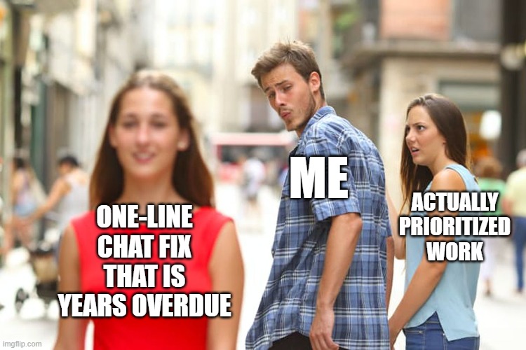 The "distracted boyfriend meme", where the guy is labeled "me", his girlfriend is "actually prioritized work", and the other woman is "one-line chat fix that is years overdue"