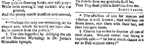 play They gasp on shewing banks our easy prey While birds unwiug d hop carelels o er liis ground And the plump mouse incessant trots around Perhaps the only one remaining t y his elegant pen which he would not have chosen to conceal frosn the publick The idea suggested by disliking the use of the Heathen Mythology in Dr Jortjn's Crimalkin Epitaph To thee so firm my gratitude sliall be That Tray hall yield in githfuluessto me Sagittarius The affection of cats for marum and valerian is well known they will beat the stems down mat them with their feet and then roll upon them f Charon has orders to deprive all cats ol their claws Whence conies that saying in hopeless case he has as much chance as 4 at in Hell without claws f 