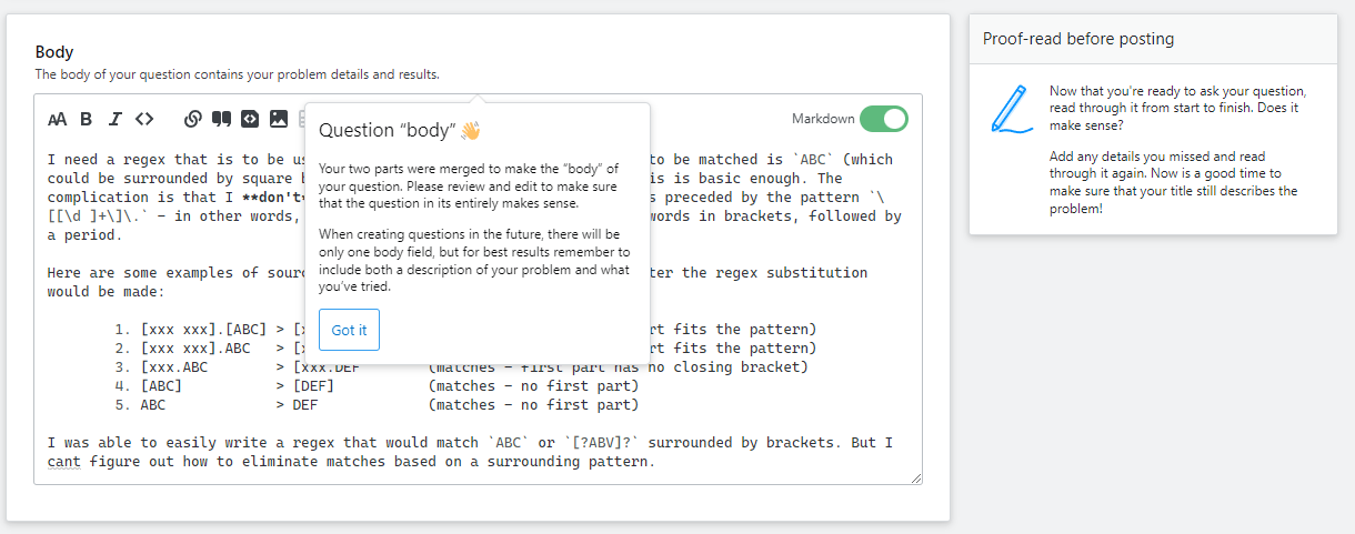 Merged body screenshot. The body of your question contains your problem details and results. Sidebar guidance: Now that you're ready to ask your question, read through it from start to finish. Does it make sense? Add any details you missed and read through it again. Now is a good time to make sure that your title still describes the problem! Popover on editor: Your two parts were merged to make the “body” of your question. Please review and edit to make sure that the question in its entirely makes sense. When creating questions in the future, there will be only one body field, but for best results remember to include both a description of your problem and what you’ve tried.