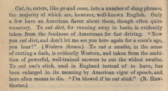 Cut, to, enters, like go -and come, into a number of slang phrases, the majority of which are, liowever, well-known English. Only a few have an American flavor about them, though often quite unsavory. To cut dirt, for running away in haste, is evidently taken from the fondness of Americans for fast driving. " Now you cut dirt, and don't let me see you here again for a coon's age, you hear!" {Western Scenes.) To cut a swathe, in the sense of cutting a dash, is evidently Western, and taken from the ambition of powerful, well-trained mowers to cut the widest swathe. To cut on^s sticky used in England instead of to leave, has been enlarged in its meaning by American vigor of speech, and here often means to die. " I'm blowed if he cut stick" (N. Hawthorne.)