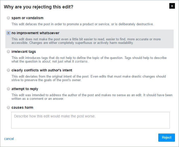 "spam or vandalism", "no improvement whatsoever", "irrelevant tags used", "clearly conflicts with author's intent", "attempt to reply", or "causes harm" (that last one lets us fill out a custom message saying how it'd make the post worse)