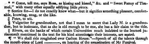 Come tell me says Rosa as kissing and kissed &c and Sweet Fanny of Tim mol with many other equally edifying little pieces f Scotice for I do not exactly know what but it signifies something pleasant comfortable knowing snug or the like X Peter to wit Vulgariter for grandmother not that I mean to assert that Lady M is a grandmother but to insinuate that as she is old enough to be one she has a fair claim to the title Rivers on the banks of which certain Universities much indebted to the learned jurisconsult mentioned in the text for his kind attention to their interests are seated 5f We shall ride roughshod over Carlton House Speech of all the talents through the mouth piece of Lord on hearing of the assassination of Mr PcrcrvaL 