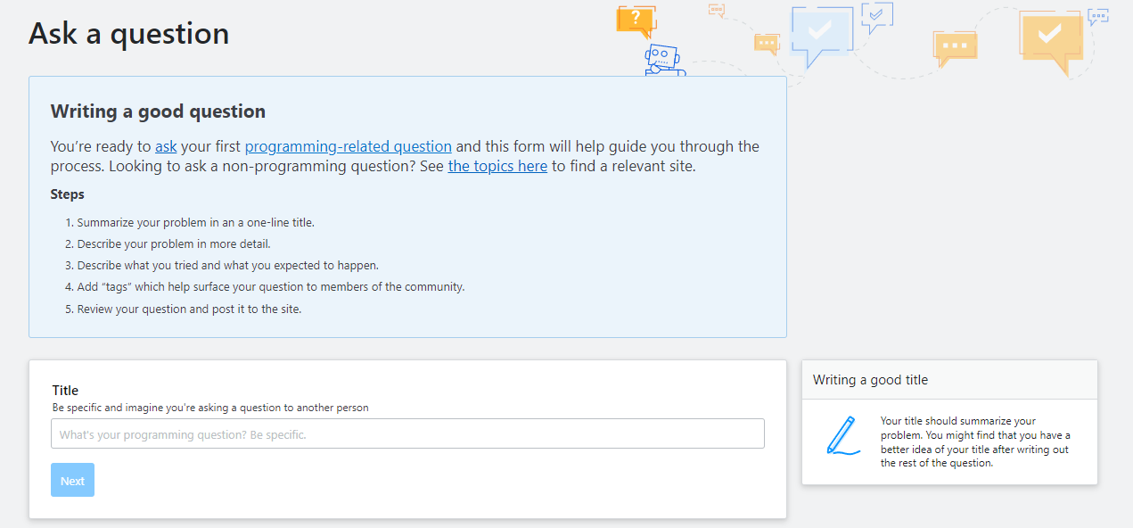 Screenshot of the first step. Guidance: Writing a good question. You’re ready to ask your first programming-related question and this form will help guide you through the process. Looking to ask a non-programming question? See the topics here to find a relevant site. Steps: 1) Summarize your problem in an a one-line title. 2) Describe your problem in more detail. 3) Describe what you tried and what you expected to happen. 4) Add “tags” which help surface your question to members of the community. 5) Review your question and post it to the site. Title sidebar guidance: Your title should summarize your problem. You might find that you have a better idea of your title after writing out the rest of the question.