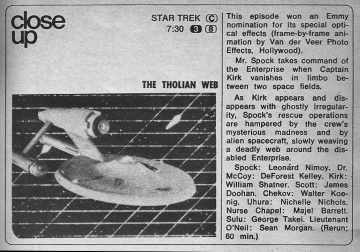 TV Guide, "close up". The Star Strek listing (C), at 7:30. An upside-picture of the Enterprise is shown from the episode "The Tholian Web". The text on the side says: This episode won an Emmy nomination for its special optical effects (frame-by-frame animation by Van der Veer Photo Effects, Hollywood). Mr. Spock takes command of the Enterprise when Captain Kirk vanishes in limbo between two space fields. As Kirk appears and disappears with ghostly irregularity, Spock's rescue operations are hampered by the crew's mysterious madness and by alien spacecraft, slowly weaving a deadly web around the disabled Enterprise. Spock: Leonard Nimoy. Dr. McCoy: DeForest Kelley. Kirk: William Shatner. Scott: James Doohan. Chekov: Walter Koenig. Uhura: Nichelle Nichols. Nurse Chapel: Majel Barret. Sulu: George Takei. Lieutenant O'Neil: Sean Morgan. (Rerun: 60 min.) 