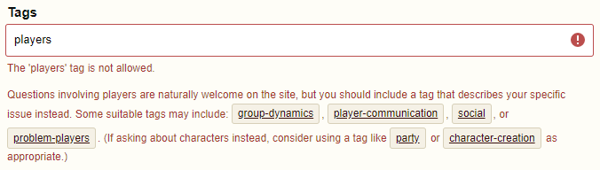 The 'players' tag is not allowed. Questions involving players are naturally welcome on the site, but you should include a tag that describes your specific issue instead. Some suitable tags may include: group-dynamics, player-communication, social, or problem-players. (If asking about characters instead, consider using a tag like party or character-creation as appropriate.)