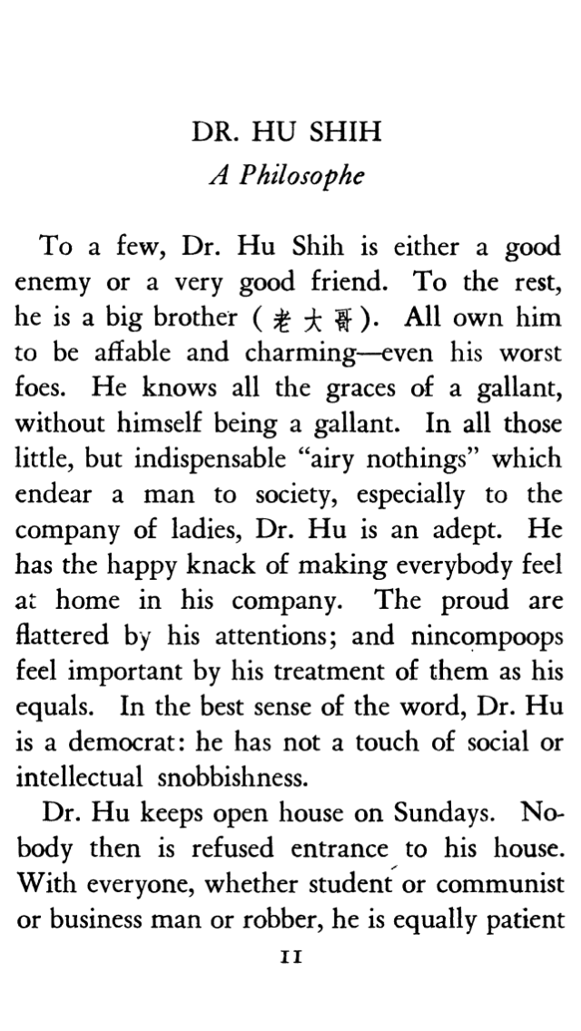 Dr. Hu Shih A Philosophe To a few, Dr. Hu Shih is either a good enemy or a very good friend. To the rest, he is a big brother ([a few Chinese characters I don't know how to reproduce are shown here])]. All own him to be affable and charming—even his worst foes. He knows all the graces of a gallant, without himself being a gallant. In all those little, but indispensable "airy nothings" which endear a man to society, especially to the company of ladies, Dr. Hu is an adept. He has the happy knack of making everybody feel at home in his company. The proud are flattered by his attentions; and nincompoops feel importantby his treatment of them as his equals. In the best sense of the word, Dr. Hu is a democrat: He has not a touch of social or intellectual snobbishness. Dr. Hu Keeps Open House on Sundays. Nobody then is refused entrance to his house. With everyone, whether student or communist or business man or robber, he is equally patient.