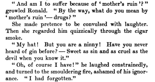  "By the way, what do you mean by 'mother's ruin '— drugs?" She made pretence to be convulsed with laughter. Then she regarded him quizzically through the cigar smoke. "My hat! But you are a ninny! Have you never heard of gin before? — Sweet as sin and as cruel as the devil, when you know it.