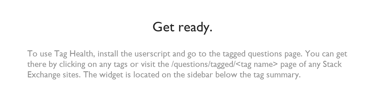 Get ready. To use Tag Health, install the userscript and go to the tagged questions page. You can get there by clicking on any tags or visit the /questions/tagged/<tag name> page of any Stack Exchange sites. The widget is located on the sidebar below the tag summary.