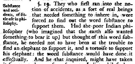 Scan of a portion of "An Essay Concerning Human Understanding."  The marginal summary reads "Substance and accidents, of little use in philosophy."  The text reads "Section 19.  They who first ran into the notion of accidents, as a sort of real beings that needed something to inhere in, were forced to find out the word substance to support them.  Had the poor Indian philosopher (who imagined that the earth also wanted something to bear it up) but thought of this word substance, he needed not to have been at the trouble to find an elephant to support it, and a tortoise to support his elephant: the word substance would have done it effectually. And he that inquired, might have taken"