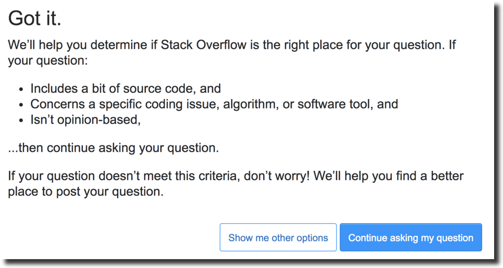 Got it. We’ll help you determine if Stack Overflow is the right place for your question. If your question: Includes a bit of source code, and Concerns a specific coding issue, algorithm, or software tool, and Isn’t opinion-based, ...then continue asking your question. If your question doesn’t meet this criteria, don’t worry! We’ll help you find a better place to post your question.